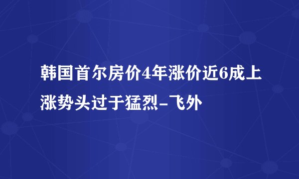 韩国首尔房价4年涨价近6成上涨势头过于猛烈-飞外