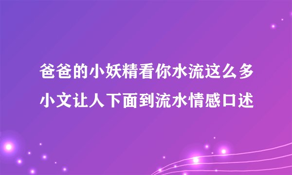 爸爸的小妖精看你水流这么多小文让人下面到流水情感口述
