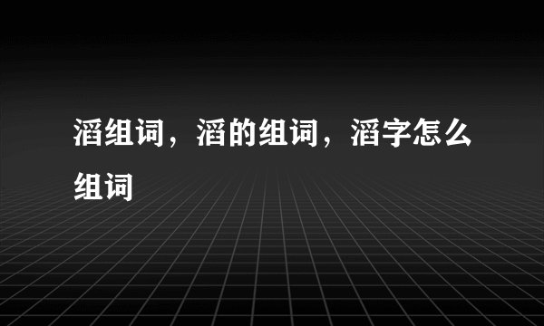 滔组词，滔的组词，滔字怎么组词