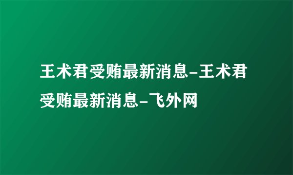 王术君受贿最新消息-王术君受贿最新消息-飞外网