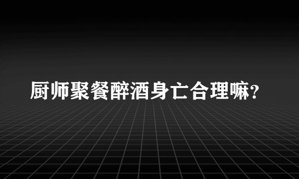 厨师聚餐醉酒身亡合理嘛？