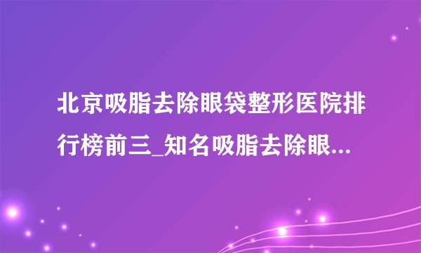 北京吸脂去除眼袋整形医院排行榜前三_知名吸脂去除眼袋美容整形医院排名【附价格】