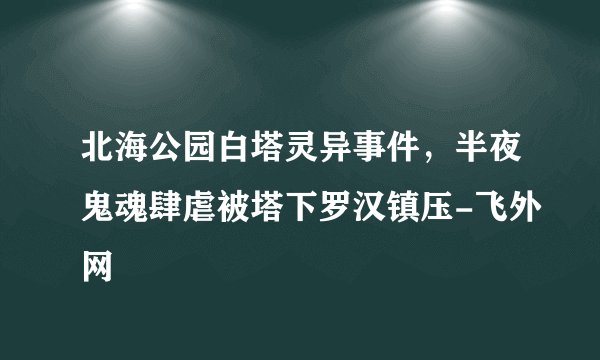 北海公园白塔灵异事件，半夜鬼魂肆虐被塔下罗汉镇压-飞外网