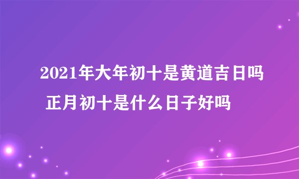 2021年大年初十是黄道吉日吗 正月初十是什么日子好吗