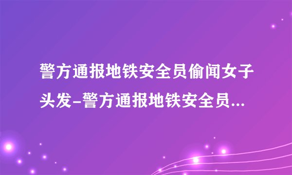 警方通报地铁安全员偷闻女子头发-警方通报地铁安全员偷闻女子头发处罚过了吧-飞外网