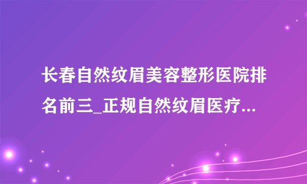 长春自然纹眉美容整形医院排名前三_正规自然纹眉医疗整形医院排行榜【附价格】