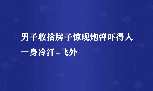男子收拾房子惊现炮弹吓得人一身冷汗-飞外