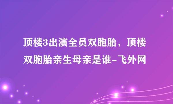 顶楼3出演全员双胞胎，顶楼双胞胎亲生母亲是谁-飞外网