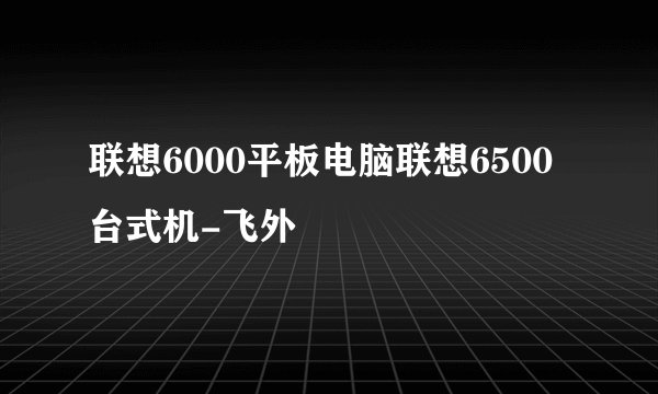 联想6000平板电脑联想6500台式机-飞外