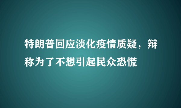 特朗普回应淡化疫情质疑，辩称为了不想引起民众恐慌