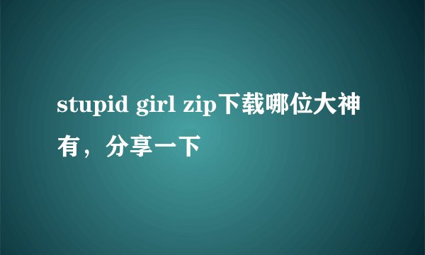 stupid girl zip下载哪位大神有，分享一下
