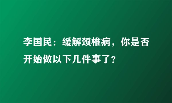 李国民:缓解颈椎病,你是否开始做以下几件事了?