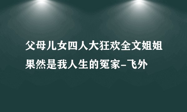 父母儿女四人大狂欢全文姐姐果然是我人生的冤家-飞外
