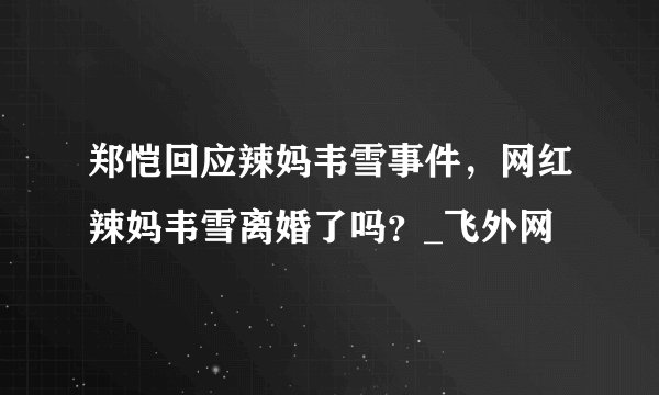 郑恺回应辣妈韦雪事件，网红辣妈韦雪离婚了吗？_飞外网