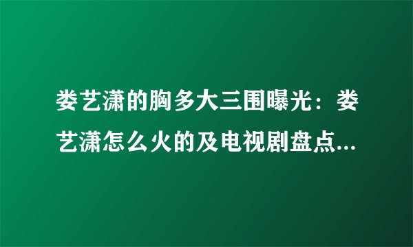 娄艺潇的胸多大三围曝光：娄艺潇怎么火的及电视剧盘点-飞外网