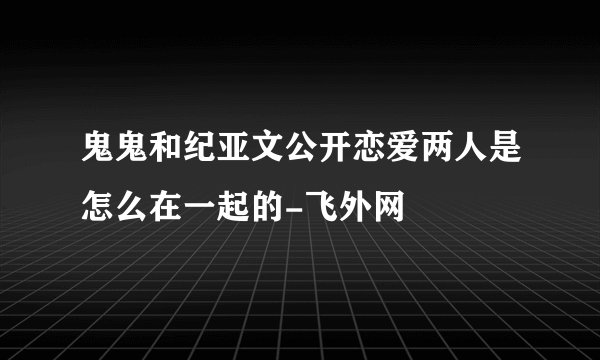 鬼鬼和纪亚文公开恋爱两人是怎么在一起的-飞外网