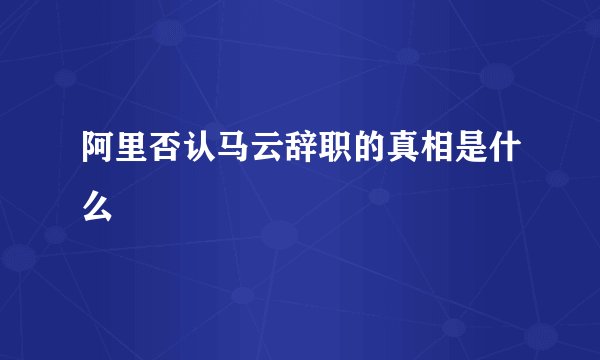 阿里否认马云辞职的真相是什么