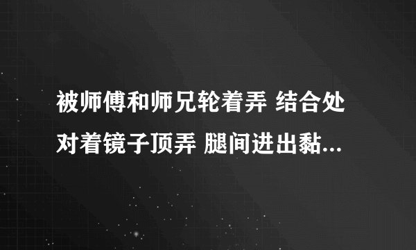 被师傅和师兄轮着弄 结合处对着镜子顶弄 腿间进出黏腻水声-情感口述