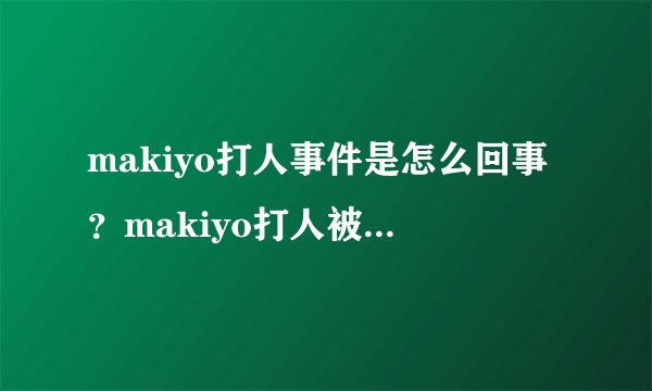 makiyo打人事件是怎么回事？makiyo打人被判了多久？_飞外网