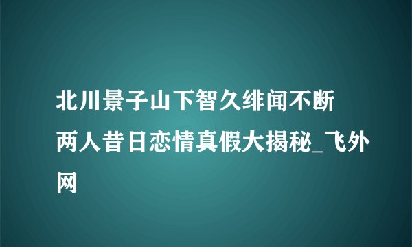 北川景子山下智久绯闻不断 两人昔日恋情真假大揭秘_飞外网