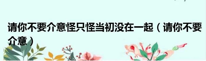 请你不要介意怪只怪当初没在一起(请你不要介意)