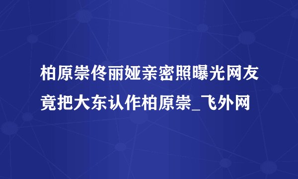 柏原崇佟丽娅亲密照曝光网友竟把大东认作柏原崇_飞外网