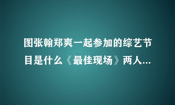图张翰郑爽一起参加的综艺节目是什么《最佳现场》两人秀恩爱_戏剧-飞外网