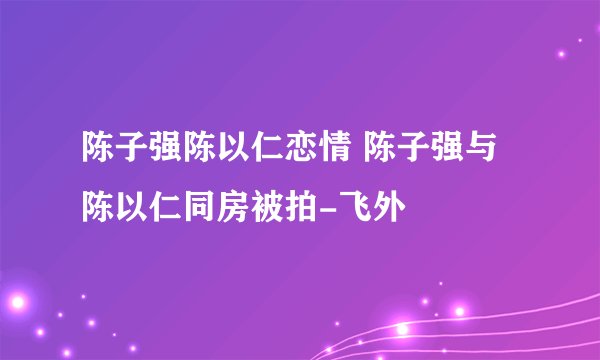 陈子强陈以仁恋情 陈子强与陈以仁同房被拍-飞外