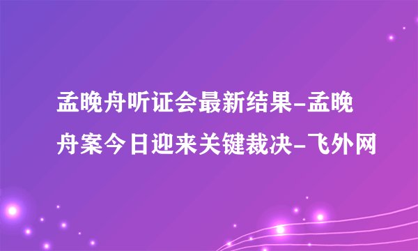 孟晚舟听证会最新结果-孟晚舟案今日迎来关键裁决-飞外网