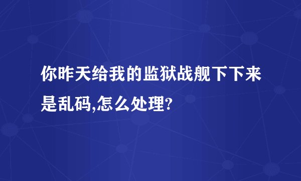 你昨天给我的监狱战舰下下来是乱码,怎么处理?