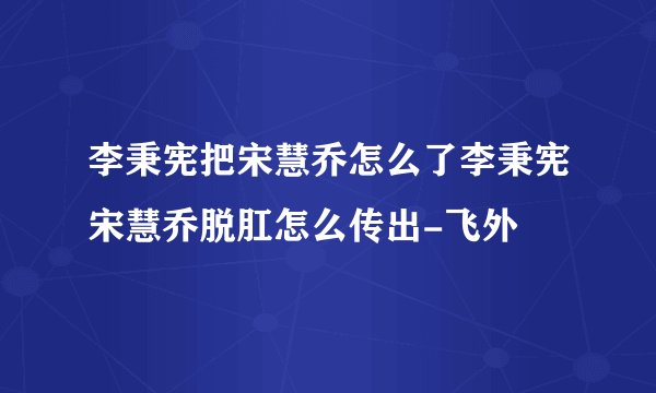 李秉宪把宋慧乔怎么了李秉宪宋慧乔脱肛怎么传出-飞外