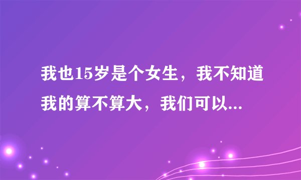 我也15岁是个女生，我不知道我的算不算大，我们可以互相发一下图吗？