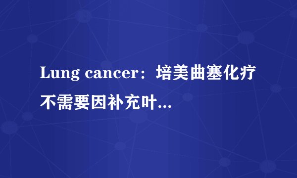 Lung cancer:培美曲塞化疗不需要因补充叶酸而延迟