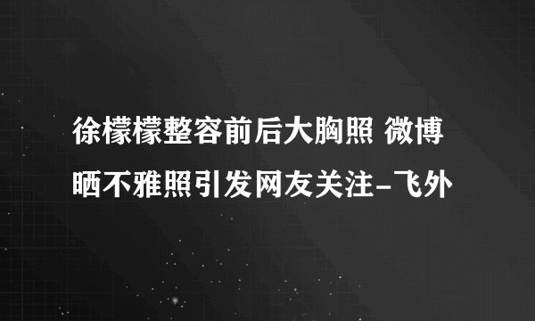 徐檬檬整容前后大胸照 微博晒不雅照引发网友关注-飞外