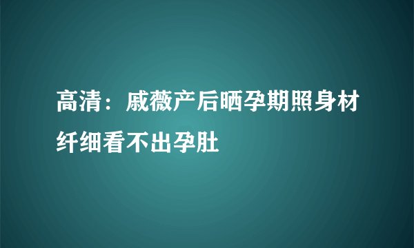 高清：戚薇产后晒孕期照身材纤细看不出孕肚