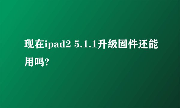 现在ipad2 5.1.1升级固件还能用吗?