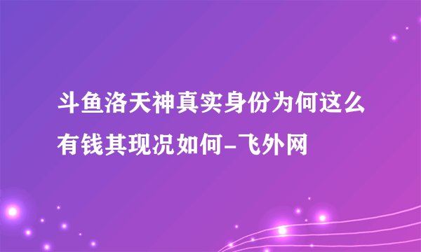 斗鱼洛天神真实身份为何这么有钱其现况如何-飞外网