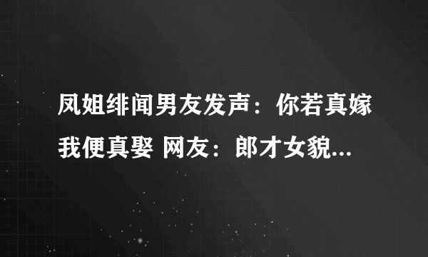 凤姐绯闻男友发声：你若真嫁我便真娶 网友：郎才女貌-飞外网