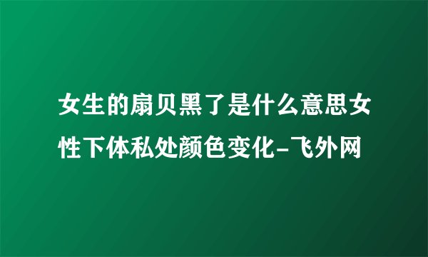 女生的扇贝黑了是什么意思女性下体私处颜色变化-飞外网