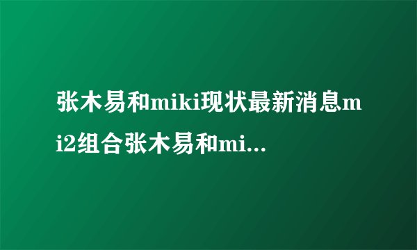 张木易和miki现状最新消息mi2组合张木易和miki出车祸事件-飞外