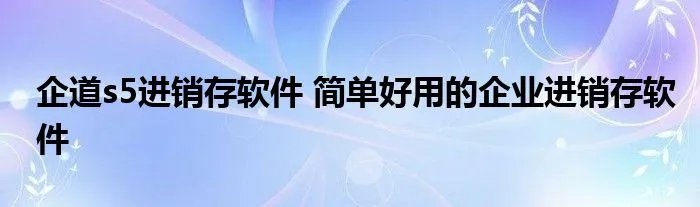 企道s5进销存软件 简单好用的企业进销存软件