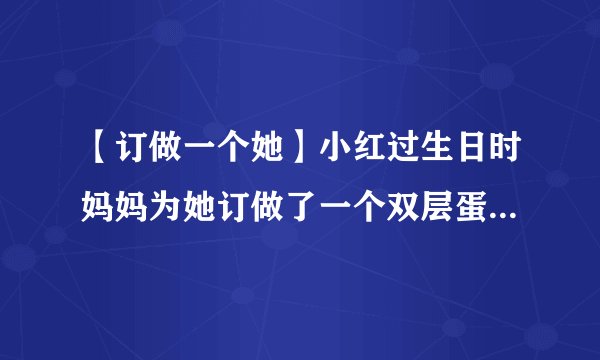 【订做一个她】小红过生日时妈妈为她订做了一个双层蛋糕...