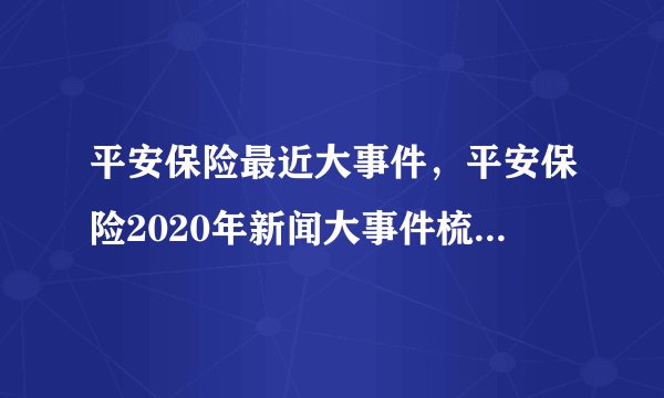 平安保险最近大事件，平安保险2020年新闻大事件梳理_飞外