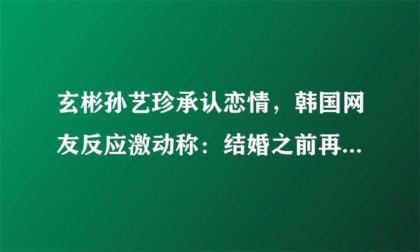 玄彬孙艺珍承认恋情，韩国网友反应激动称：结婚之前再合作一次吧