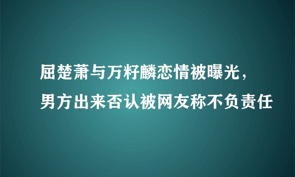 屈楚萧与万籽麟恋情被曝光，男方出来否认被网友称不负责任