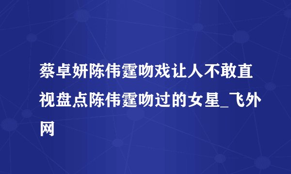 蔡卓妍陈伟霆吻戏让人不敢直视盘点陈伟霆吻过的女星_飞外网