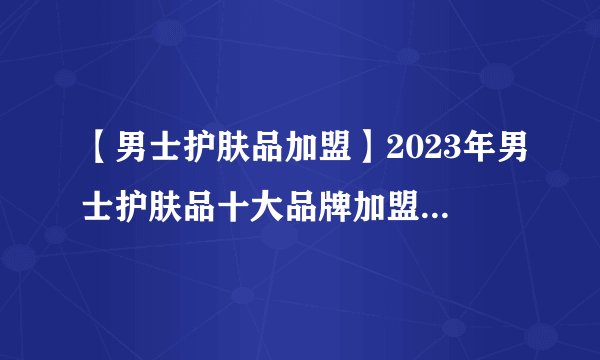 【男士护肤品加盟】2023年男士护肤品十大品牌加盟店排行榜 男士护肤品行业发展趋势分析