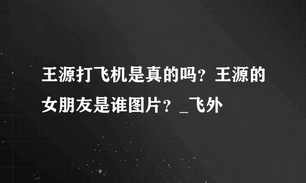 王源打飞机是真的吗?王源的女朋友是谁图片?_飞外