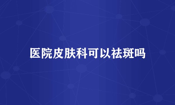 医院皮肤科可以祛斑吗