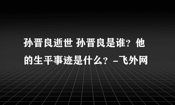 孙晋良逝世 孙晋良是谁？他的生平事迹是什么？-飞外网